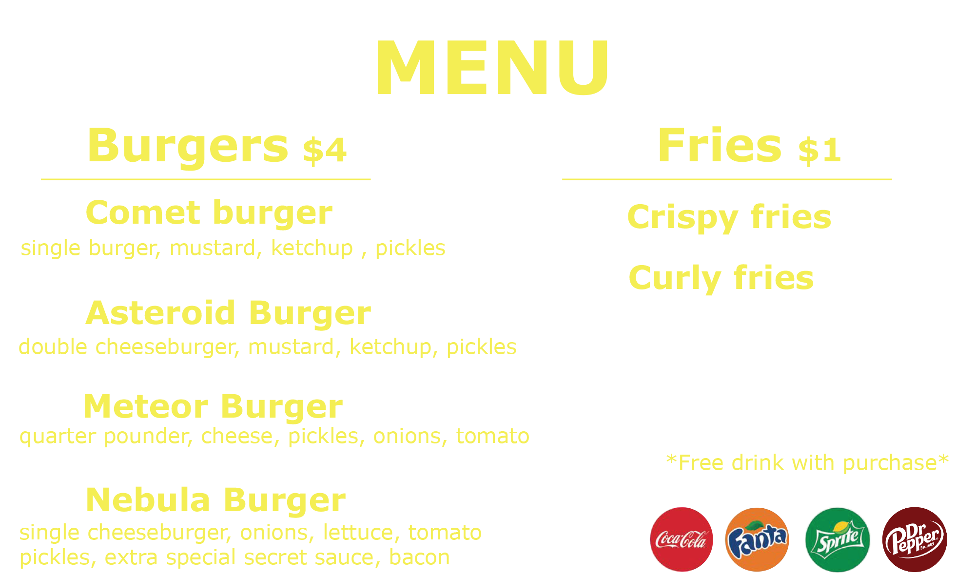 Menu Burgers     $4   Comet Burger Single Burger, Mustard, Ketchup, Pickles   Asteroid Burger Double Cheeseburger, Mustard, Ketchup, Pickles   Meteor Burger Quarter Pounder, Cheese, Onions, Tomato   Nebula Burger Single Cheeseburger, Onion, Lettuce, Tomato, Pickles, Extra Special Secret Sauce, Bacon     Fries     $1   Crispy Fries Curly Fries     Free Drink With Purchase